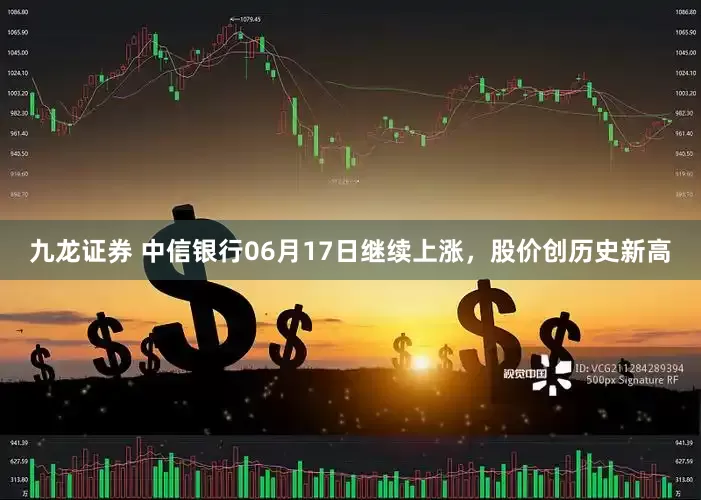 九龙证券 中信银行06月17日继续上涨，股价创历史新高