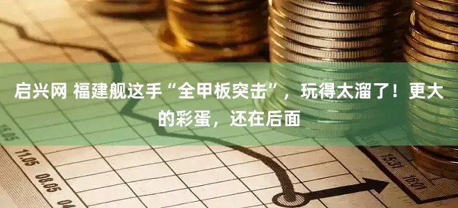 启兴网 福建舰这手“全甲板突击”，玩得太溜了！更大的彩蛋，还在后面