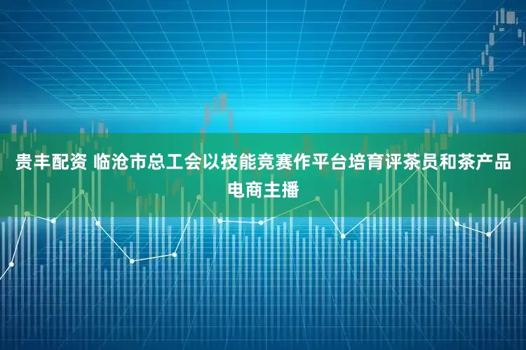 贵丰配资 临沧市总工会以技能竞赛作平台培育评茶员和茶产品电商主播