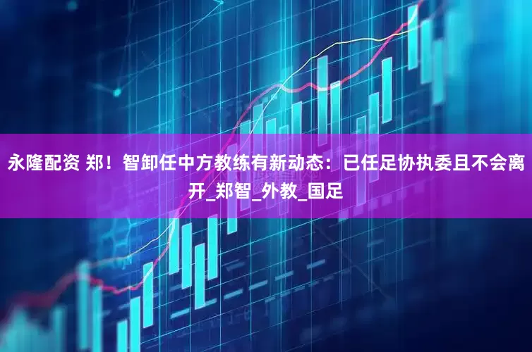 永隆配资 郑！智卸任中方教练有新动态：已任足协执委且不会离开_郑智_外教_国足