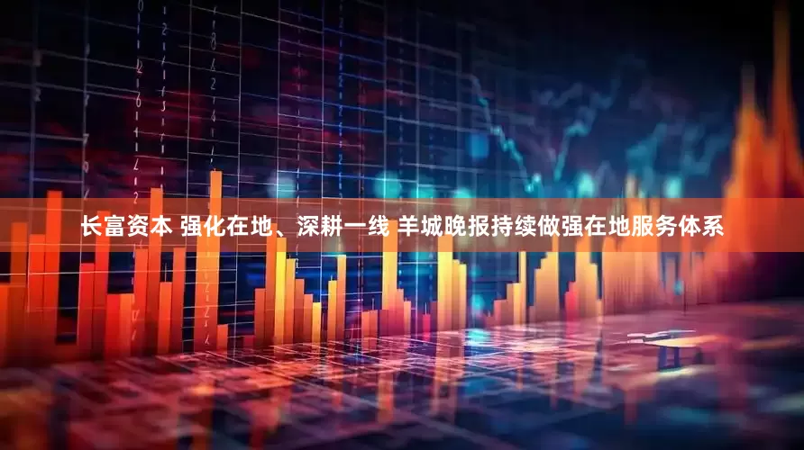长富资本 强化在地、深耕一线 羊城晚报持续做强在地服务体系
