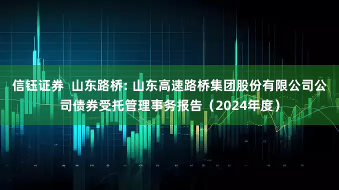 信钰证券 山东路桥: 山东高速路桥集团股份有限公司公司债券受托管理事务报告(2024年度)