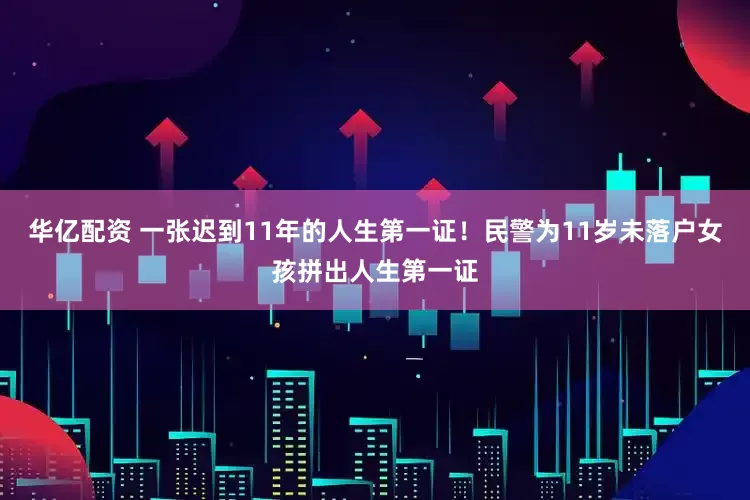 华亿配资 一张迟到11年的人生第一证！民警为11岁未落户女孩拼出人生第一证