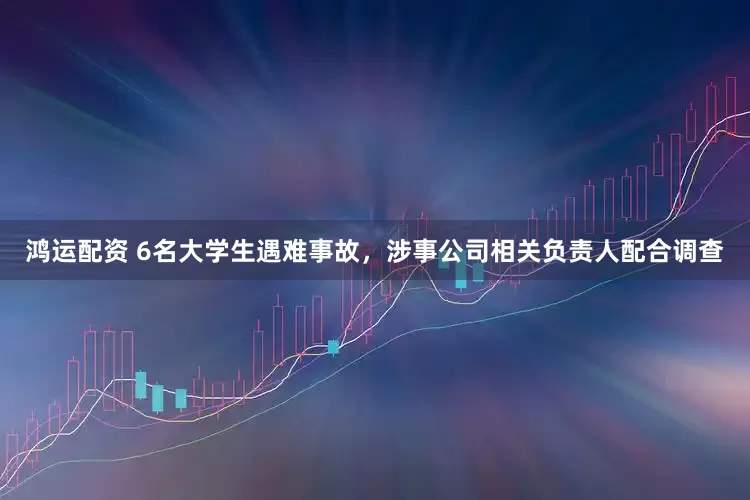 鸿运配资 6名大学生遇难事故，涉事公司相关负责人配合调查