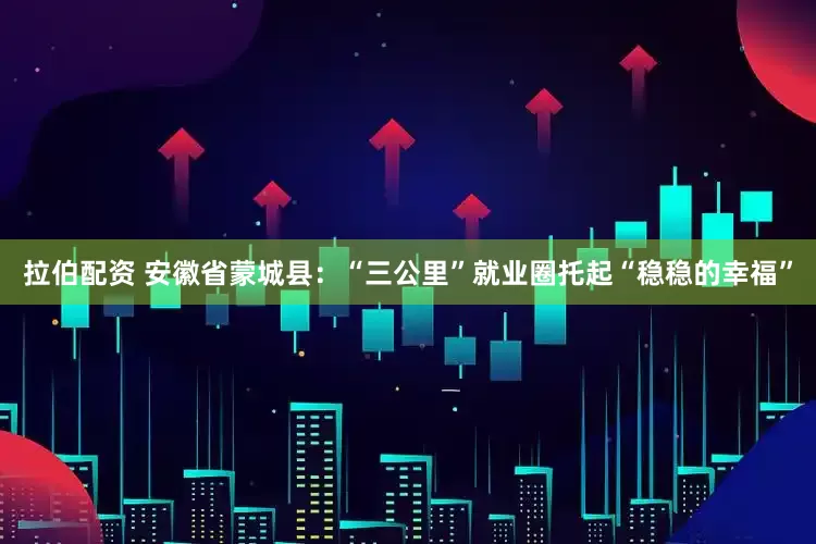 拉伯配资 安徽省蒙城县：“三公里”就业圈托起“稳稳的幸福”