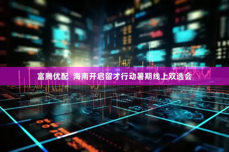 富腾优配  海南开启留才行动暑期线上双选会