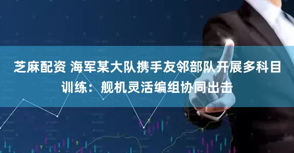 芝麻配资 海军某大队携手友邻部队开展多科目训练：舰机灵活编组协同出击