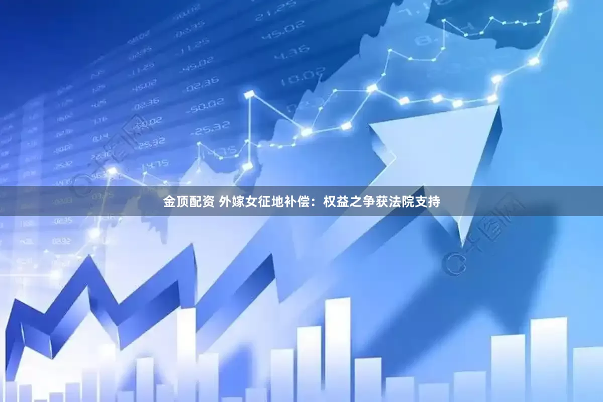 金顶配资 外嫁女征地补偿：权益之争获法院支持