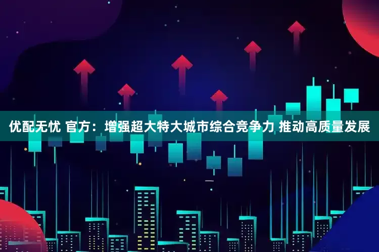 优配无忧 官方：增强超大特大城市综合竞争力 推动高质量发展