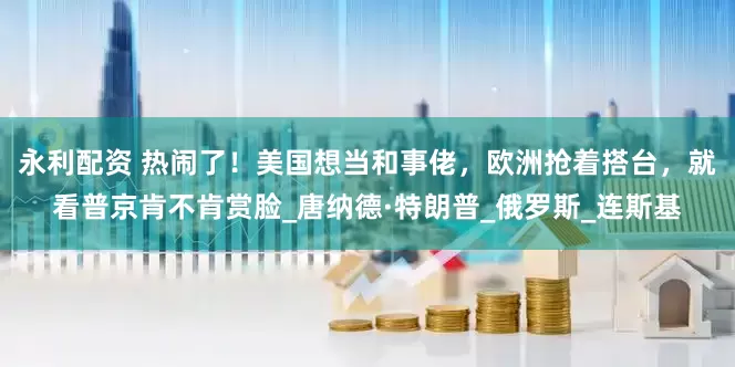 永利配资 热闹了！美国想当和事佬，欧洲抢着搭台，就看普京肯不肯赏脸_唐纳德·特朗普_俄罗斯_连斯基