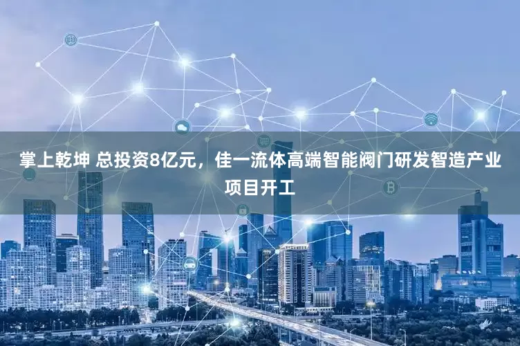 掌上乾坤 总投资8亿元，佳一流体高端智能阀门研发智造产业项目开工