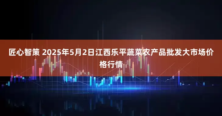 匠心智策 2025年5月2日江西乐平蔬菜农产品批发大市场价格行情