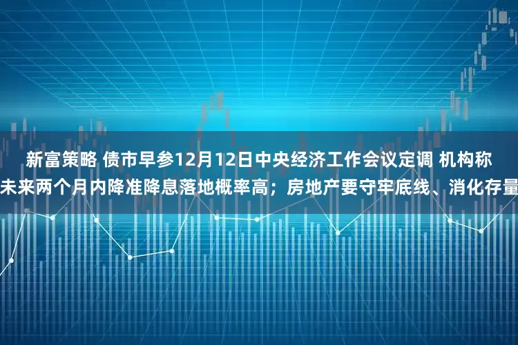 新富策略 债市早参12月12日中央经济工作会议定调 机构称未来两个月内降准降息落地概率高；房地产要守牢底线、消化存量