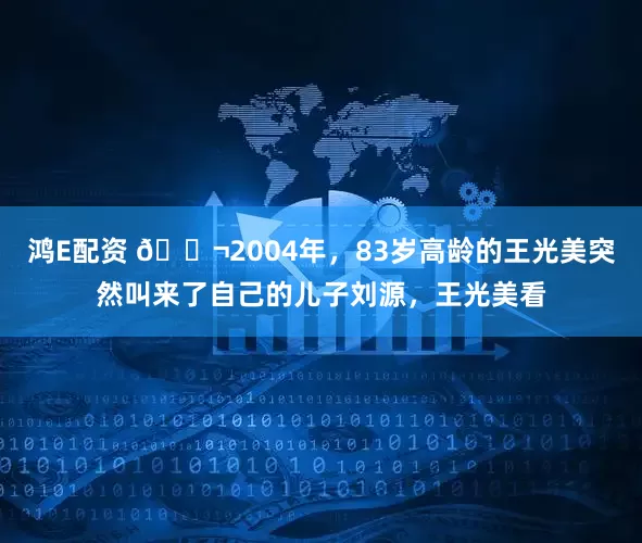 鸿E配资 🌬2004年，83岁高龄的王光美突然叫来了自己的儿子刘源，王光美看