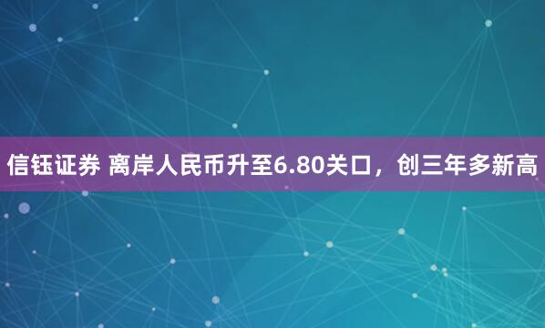 信钰证券 离岸人民币升至6.80关口，创三年多新高