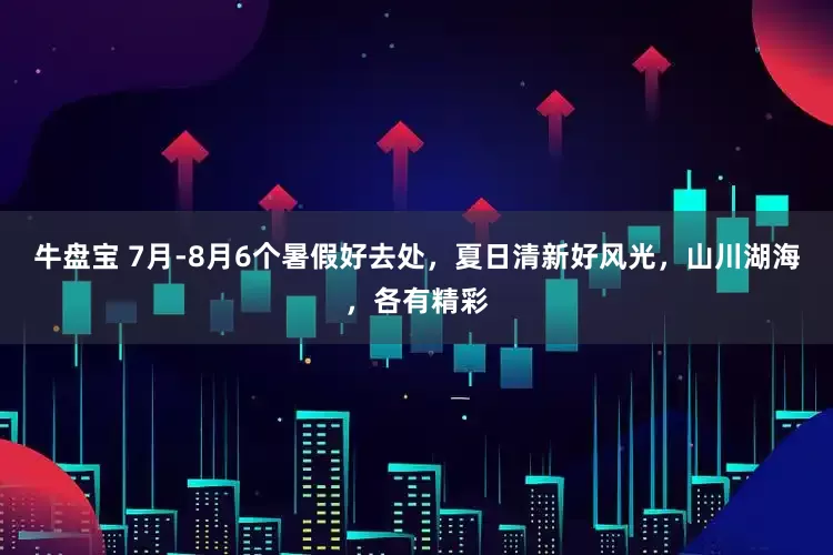 牛盘宝 7月-8月6个暑假好去处，夏日清新好风光，山川湖海，各有精彩