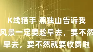 K线猎手 黑独山告诉我们，好看的风景一定要趁早去，要不然就要收费啦